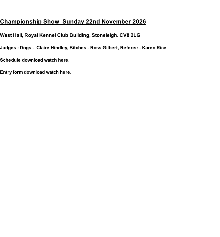 Championship Show  Sunday 22nd November 2026  West Hall, Royal Kennel Club Building, Stoneleigh. CV8 2LG  Judges : Dogs -  Claire Hindley, Bitches - Ross Gilbert, Referee - Karen Rice  Schedule download watch here.   Entry form download watch here.